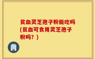 贫血灵芝孢子粉能吃吗(贫血可食用灵芝孢子粉吗？)