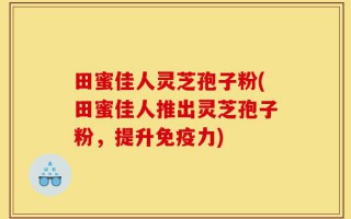 田蜜佳人灵芝孢子粉(田蜜佳人推出灵芝孢子粉，提升免疫力)