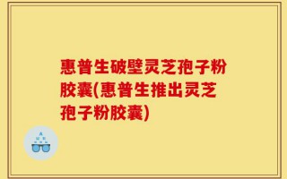 惠普生破壁灵芝孢子粉胶囊(惠普生推出灵芝孢子粉胶囊)