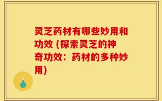 灵芝药材有哪些妙用和功效 (探索灵芝的神奇功效：药材的多种妙用)