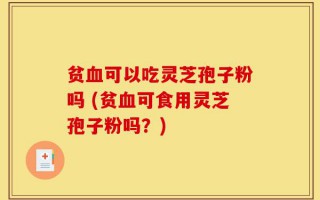 贫血可以吃灵芝孢子粉吗 (贫血可食用灵芝孢子粉吗？)