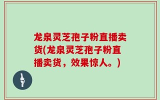 龙泉灵芝孢子粉直播卖货(龙泉灵芝孢子粉直播卖货，效果惊人。)
