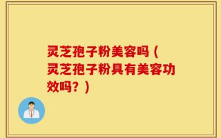 灵芝孢子粉美容吗 (灵芝孢子粉具有美容功效吗？)