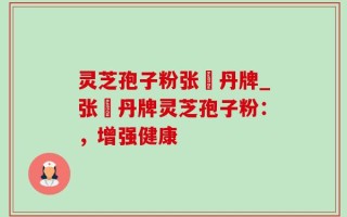 灵芝孢子粉张円丹牌_张円丹牌灵芝孢子粉：，增强健康