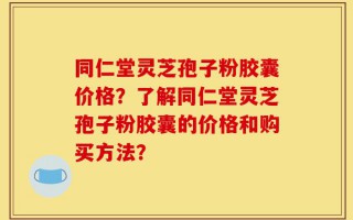 同仁堂灵芝孢子粉胶囊价格？了解同仁堂灵芝孢子粉胶囊的价格和购买方法？