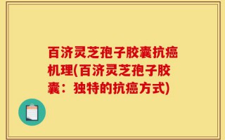 百济灵芝孢子胶囊抗癌机理(百济灵芝孢子胶囊：独特的抗癌方式)