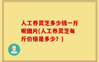 人工养灵芝多少钱一斤呢图片(人工养灵芝每斤价格是多少？)