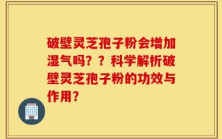 破壁灵芝孢子粉会增加湿气吗？？科学解析破壁灵芝孢子粉的功效与作用？