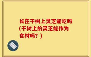 长在干树上灵芝能吃吗(干树上的灵芝能作为食材吗？)