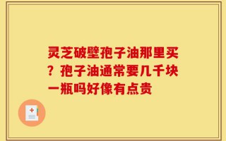 灵芝破壁孢子油那里买？孢子油通常要几千块一瓶吗好像有点贵