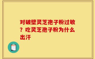 对破壁灵芝孢子粉过敏？吃灵芝孢子粉为什么出汗
