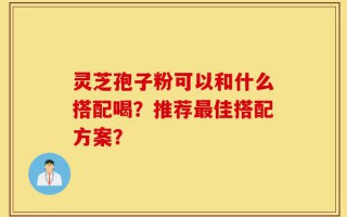 灵芝孢子粉可以和什么搭配喝？推荐最佳搭配方案？