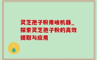 灵芝孢子粉用啥机器_探索灵芝孢子粉的高效提取与应用