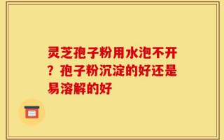 灵芝孢子粉用水泡不开？孢子粉沉淀的好还是易溶解的好