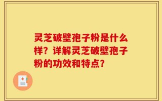 灵芝破壁孢子粉是什么样？详解灵芝破壁孢子粉的功效和特点？