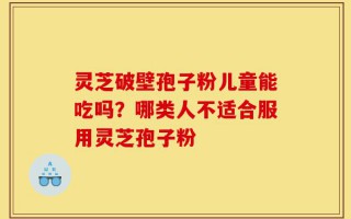 灵芝破壁孢子粉儿童能吃吗？哪类人不适合服用灵芝孢子粉