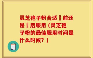 灵芝孢子粉合适歺前还是歺后服用 (灵芝孢子粉的最佳服用时间是什么时候？)