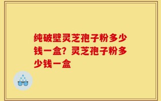 纯破壁灵芝孢子粉多少钱一盒？灵芝孢子粉多少钱一盒
