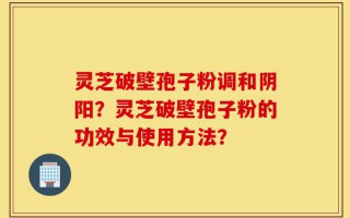 灵芝破壁孢子粉调和阴阳？灵芝破壁孢子粉的功效与使用方法？