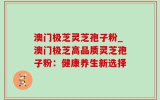 澳门极芝灵芝孢子粉_澳门极芝高品质灵芝孢子粉：健康养生新选择