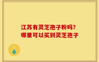 江苏有灵芝孢子粉吗？哪里可以买到灵芝孢子