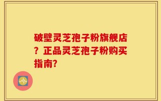 破壁灵芝孢子粉旗舰店？正品灵芝孢子粉购买指南？