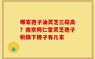哪家孢子油灵芝三萜高？南京同仁堂灵芝孢子粉旗下牌子有几家