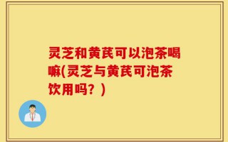 灵芝和黄芪可以泡茶喝嘛(灵芝与黄芪可泡茶饮用吗？)