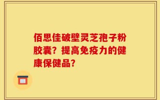 佰思佳破壁灵芝孢子粉胶囊？提高免疫力的健康保健品？