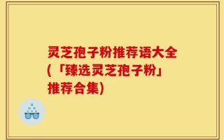 灵芝孢子粉推荐语大全(「臻选灵芝孢子粉」推荐合集)