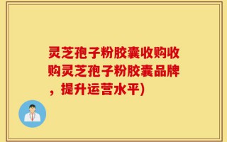 灵芝孢子粉胶囊收购收购灵芝孢子粉胶囊品牌，提升运营水平)