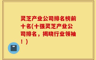 灵芝产业公司排名榜前十名(十强灵芝产业公司排名，揭晓行业领袖！)