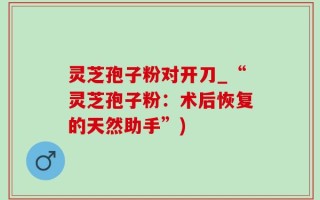 灵芝孢子粉对开刀_“灵芝孢子粉：术后恢复的天然助手”)