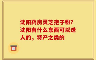 沈阳药房灵芝孢子粉？沈阳有什么东西可以送人的，特产之类的