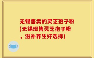 无锡售卖的灵芝孢子粉(无锡现售灵芝孢子粉，滋补养生好选择)