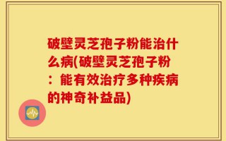破壁灵芝孢子粉能治什么病(破壁灵芝孢子粉：能有效治疗多种疾病的神奇补益品)