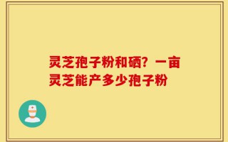 灵芝孢子粉和硒？一亩灵芝能产多少孢子粉