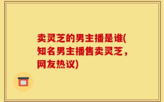 卖灵芝的男主播是谁(知名男主播售卖灵芝，网友热议)