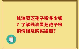 线油灵芝孢子粉多少钱？了解线油灵芝孢子粉的价格及购买渠道？