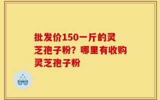 批发价150一斤的灵芝孢子粉？哪里有收购灵芝孢子粉