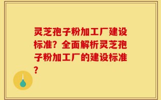 灵芝孢子粉加工厂建设标准？全面解析灵芝孢子粉加工厂的建设标准？