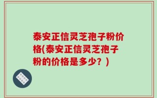 泰安正信灵芝孢子粉价格(泰安正信灵芝孢子粉的价格是多少？)