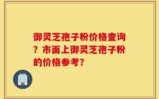 御灵芝孢子粉价格查询？市面上御灵芝孢子粉的价格参考？