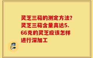灵芝三萜的测定方法？灵芝三萜含量高达5.66克的灵芝应该怎样进行深加工