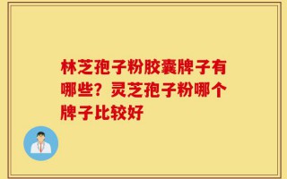 林芝孢子粉胶囊牌子有哪些？灵芝孢子粉哪个牌子比较好