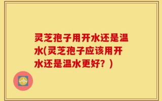 灵芝孢子用开水还是温水(灵芝孢子应该用开水还是温水更好？)