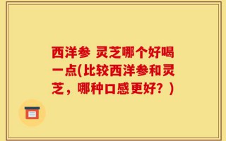 西洋参 灵芝哪个好喝一点(比较西洋参和灵芝，哪种口感更好？)