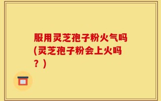 服用灵芝孢子粉火气吗(灵芝孢子粉会上火吗？)
