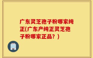 广东灵芝孢子粉哪家纯正(广东产纯正灵芝孢子粉哪家正品？)
