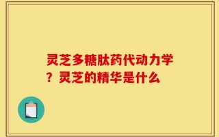 灵芝多糖肽药代动力学？灵芝的精华是什么